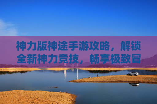 神力版神途手游攻略，解锁全新神力竞技，畅享极致冒险之旅-神途手游版官方下载