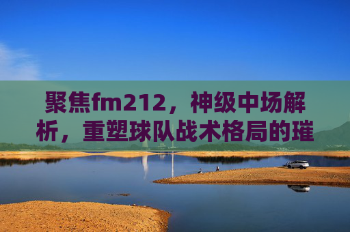 聚焦fm212，神级中场解析，重塑球队战术格局的璀璨核心-fm2012世界级中场