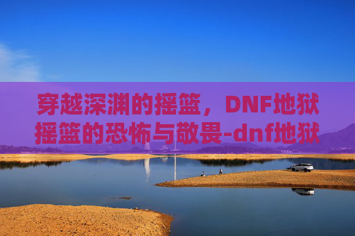 穿越深渊的摇篮，DNF地狱摇篮的恐怖与敬畏-dnf地狱摇篮抓轰炮