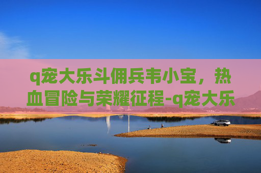 q宠大乐斗佣兵韦小宝,热血冒险与荣耀征程-q宠大乐斗佣兵带谁 q宠大乐斗佣兵韦小宝,热血冒险与荣耀征程-q宠大乐斗佣兵带谁