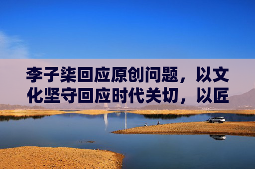李子柒回应原创问题,以文化坚守回应时代关切,以匠心表达诠释价值底色-李子柒回应原创问题是真的吗 李子柒回应原创问题,以文化坚守回应时代关切,以匠心表达诠释价值底色-李子柒回应原创问题是真的吗