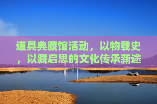 道具典藏馆活动,以物载史,以藏启思的文化传承新途-道具典藏馆活动方案 道具典藏馆活动,以物载史,以藏启思的文化传承新途-道具典藏馆活动方案