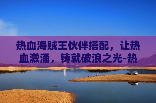 热血海贼王伙伴搭配,让热血激涌,铸就破浪之光-热血海贼王伙伴搭配攻略 热血海贼王伙伴搭配,让热血激涌,铸就破浪之光-热血海贼王伙伴搭配攻略