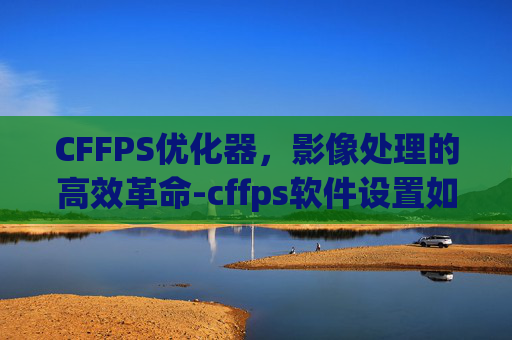 CFFPS优化器,影像处理的高效革命-cffps软件设置如何设置 CFFPS优化器,影像处理的高效革命-cffps软件设置如何设置