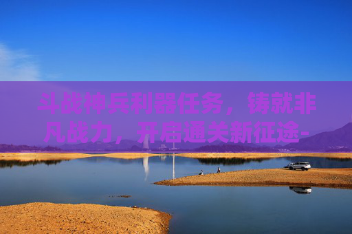 斗战神兵利器任务,铸就非凡战力,开启通关新征途-斗战神神兵利器任务攻略 斗战神兵利器任务,铸就非凡战力,开启通关新征途-斗战神神兵利器任务攻略