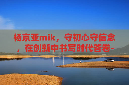杨京亚mik,守初心守信念,在创新中书写时代答卷-杨京亚 mik 杨京亚mik,守初心守信念,在创新中书写时代答卷-杨京亚 mik