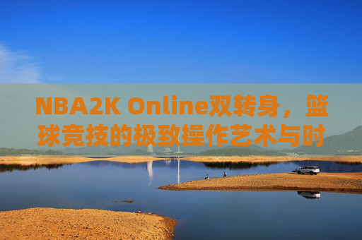 NBA2K Online双转身，篮球竞技的极致操作艺术与时代缩影-nba2k online双转身教学