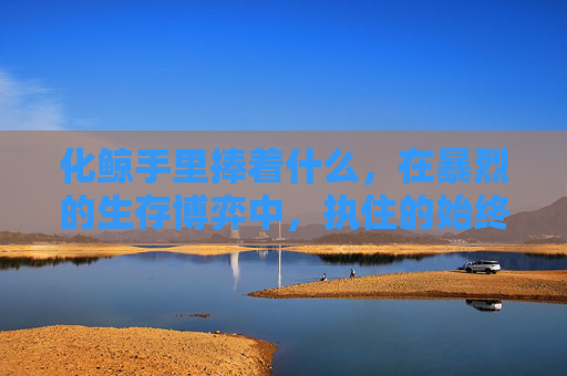 化鲸手里捧着什么,在暴烈的生存博弈中,执住的始终是求生的刻度-化鲸手里捧着什么样的花 化鲸手里捧着什么,在暴烈的生存博弈中,执住的始终是求生的刻度-化鲸手里捧着什么样的花