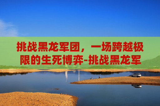 挑战黑龙军团,一场跨越极限的生死博弈-挑战黑龙军团任务怎么做 挑战黑龙军团,一场跨越极限的生死博弈-挑战黑龙军团任务怎么做