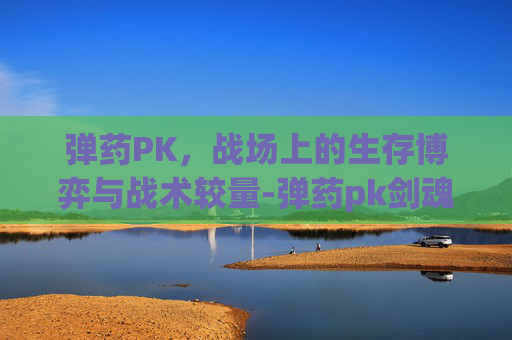 弹药PK,战场上的生存博弈与战术较量-弹药pk剑魂 弹药PK,战场上的生存博弈与战术较量-弹药pk剑魂