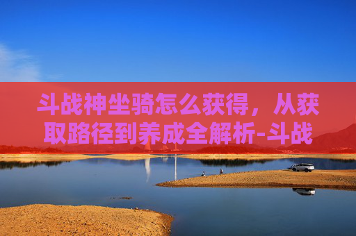 斗战神坐骑怎么获得,从获取路径到养成全解析-斗战神萌熊坐骑怎么获得 斗战神坐骑怎么获得,从获取路径到养成全解析-斗战神萌熊坐骑怎么获得