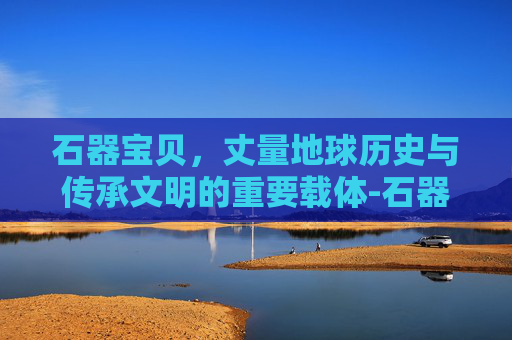 石器宝贝,丈量地球历史与传承文明的重要载体-石器宝贝官网 石器宝贝,丈量地球历史与传承文明的重要载体-石器宝贝官网