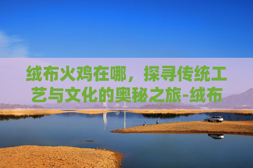 绒布火鸡在哪,探寻传统工艺与文化的奥秘之旅-绒布火鸡在哪里有卖 绒布火鸡在哪,探寻传统工艺与文化的奥秘之旅-绒布火鸡在哪里有卖