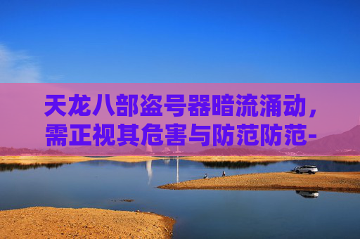 天龙八部盗号器暗流涌动,需正视其危害与防范防范-天龙八部盗号器在哪里买 天龙八部盗号器暗流涌动,需正视其危害与防范防范-天龙八部盗号器在哪里买