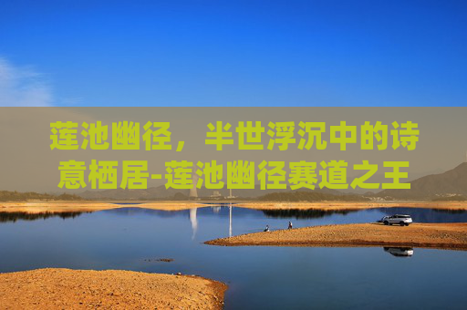 莲池幽径,半世浮沉中的诗意栖居-莲池幽径赛道之王 莲池幽径,半世浮沉中的诗意栖居-莲池幽径赛道之王