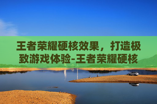 王者荣耀硬核效果，打造极致游戏体验-王者荣耀硬核效果是什么