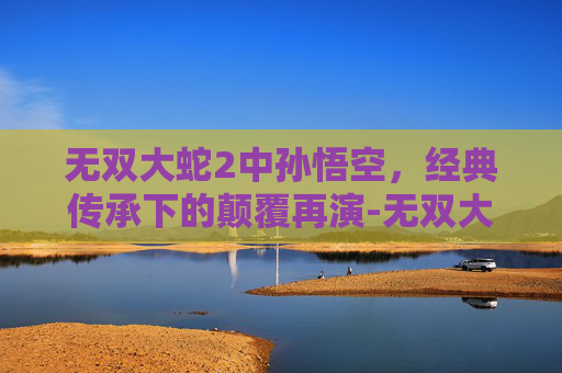 无双大蛇2中孙悟空，经典传承下的颠覆再演-无双大蛇2孙悟空怎么解锁