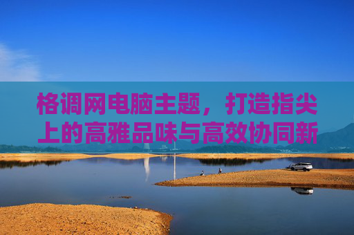 格调网电脑主题,打造指尖上的高雅品味与高效协同新体验-格调网精品主题 格调网电脑主题,打造指尖上的高雅品味与高效协同新体验-格调网精品主题