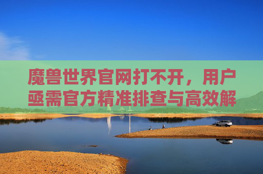 魔兽世界官网打不开,用户亟需官方精准排查与高效解决方案-魔兽世界官网打不开是什么原因 魔兽世界官网打不开,用户亟需官方精准排查与高效解决方案-魔兽世界官网打不开是什么原因