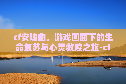 cf安魂曲,游戏画面下的生命复苏与心灵救赎之旅-cf河南一区安魂曲 cf安魂曲,游戏画面下的生命复苏与心灵救赎之旅-cf河南一区安魂曲