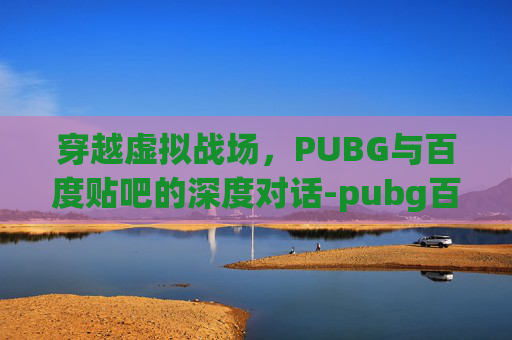 穿越虚拟战场,PUBG与百度贴吧的深度对话-pubg百度百科 穿越虚拟战场,PUBG与百度贴吧的深度对话-pubg百度百科