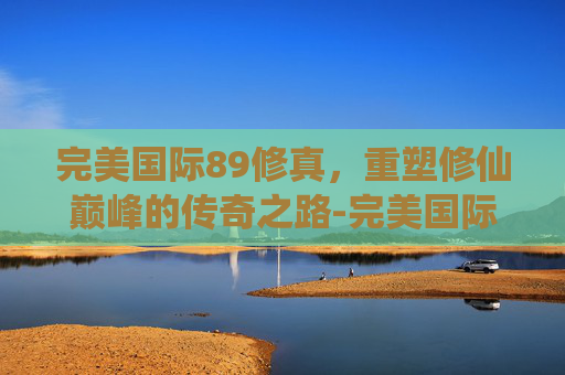 完美国际89修真，重塑修仙巅峰的传奇之路-完美国际99修真