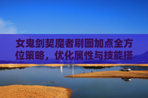 女鬼剑契魔者刷图加点全方位策略,优化属性与技能搭配,高效提升刷图收益-女鬼剑契魔者技能加点 女鬼剑契魔者刷图加点全方位策略,优化属性与技能搭配,高效提升刷图收益-女鬼剑契魔者技能加点
