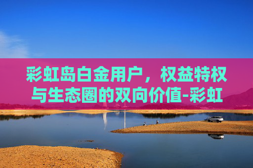 彩虹岛白金用户,权益特权与生态圈的双向价值-彩虹岛白金用户多吗 彩虹岛白金用户,权益特权与生态圈的双向价值-彩虹岛白金用户多吗