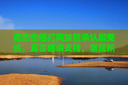 周杰伦晒打网球照承认脚受伤，直言感谢支持，展现积极恢复态度-周杰伦晒打网球图配文照打