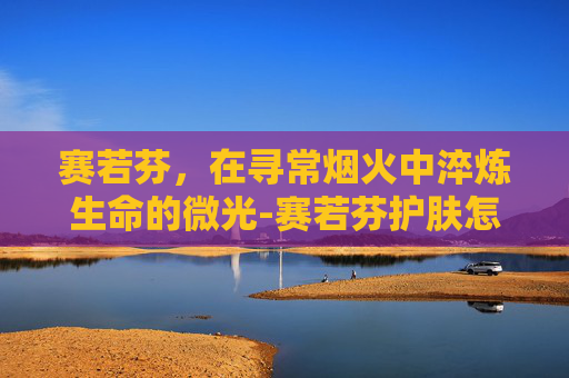 赛若芬，在寻常烟火中淬炼生命的微光-赛若芬护肤怎么样