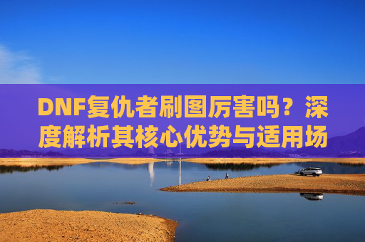 DNF复仇者刷图厉害吗?深度解析其核心优势与适用场景-dnf复仇者刷图厉害吗知乎 DNF复仇者刷图厉害吗?深度解析其核心优势与适用场景-dnf复仇者刷图厉害吗知乎