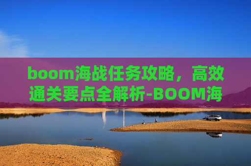 boom海战任务攻略,高效通关要点全解析-BOOM海战攻略 boom海战任务攻略,高效通关要点全解析-BOOM海战攻略