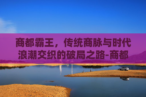 商都霸王,传统商脉与时代浪潮交织的破局之路-商都霸王大陆小行会会长龙炎悍匪 商都霸王,传统商脉与时代浪潮交织的破局之路-商都霸王大陆小行会会长龙炎悍匪