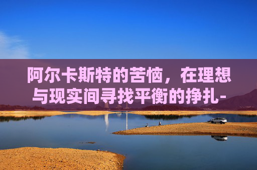 阿尔卡斯特的苦恼,在理想与现实间寻找平衡的挣扎-阿尔卡拉斯的心理素质 阿尔卡斯特的苦恼,在理想与现实间寻找平衡的挣扎-阿尔卡拉斯的心理素质
