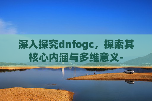 深入探究dnfogc,探索其核心内涵与多维意义- 深入探究dnfogc,探索其核心内涵与多维意义-