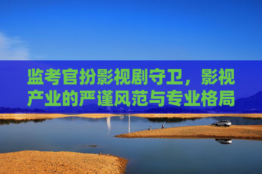 监考官扮影视剧守卫,影视产业的严谨风范与专业格局-监考官扮影视剧守卫的是谁 监考官扮影视剧守卫,影视产业的严谨风范与专业格局-监考官扮影视剧守卫的是谁