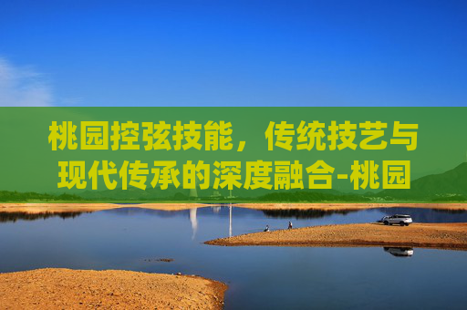 桃园控弦技能,传统技艺与现代传承的深度融合-桃园将星录控弦偷什么技能 桃园控弦技能,传统技艺与现代传承的深度融合-桃园将星录控弦偷什么技能