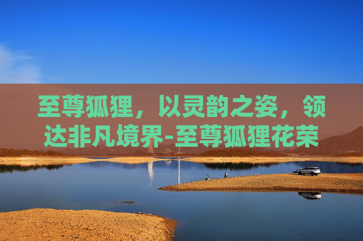 至尊狐狸,以灵韵之姿,领达非凡境界-至尊狐狸花荣全文免费阅读 至尊狐狸,以灵韵之姿,领达非凡境界-至尊狐狸花荣全文免费阅读