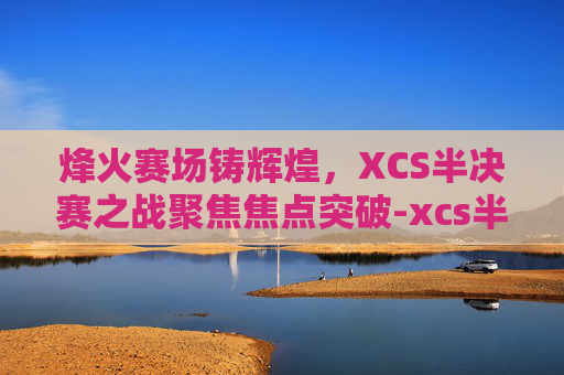 烽火赛场铸辉煌,XCS半决赛之战聚焦焦点突破-xcs半决赛视频 烽火赛场铸辉煌,XCS半决赛之战聚焦焦点突破-xcs半决赛视频