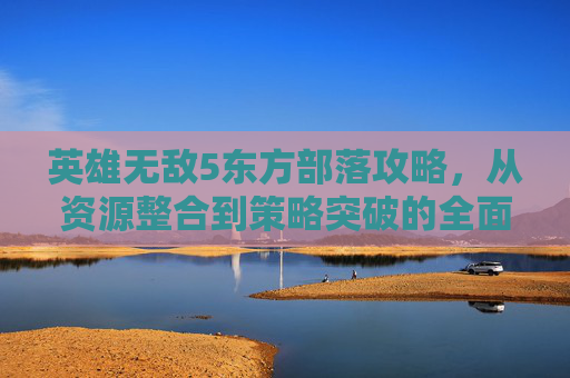 英雄无敌5东方部落攻略,从资源整合到策略突破的全面指南-英雄无敌5东方部落攻略图文 英雄无敌5东方部落攻略,从资源整合到策略突破的全面指南-英雄无敌5东方部落攻略图文