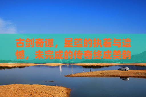 古剑奇谭，星蕴的执着与遗憾，未完成的传奇终成美韵-古剑奇谭星蕴没有开完怎么办