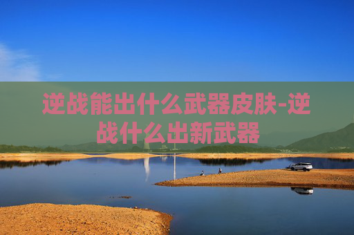 逆战能出什么武器皮肤-逆战什么出新武器 逆战能出什么武器皮肤-逆战什么出新武器