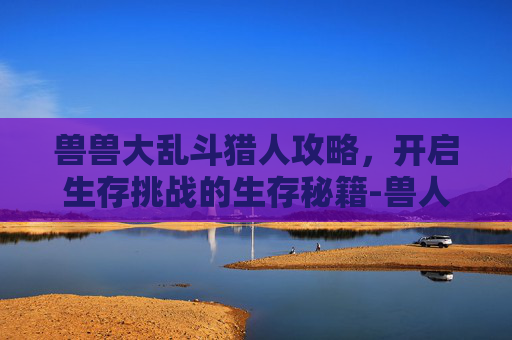 兽兽大乱斗猎人攻略,开启生存挑战的生存秘籍-兽人猎人wow技能加点攻略 兽兽大乱斗猎人攻略,开启生存挑战的生存秘籍-兽人猎人wow技能加点攻略