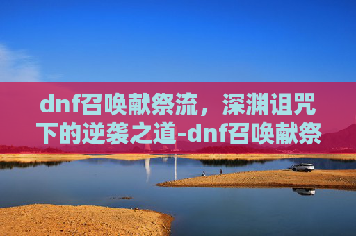 dnf召唤献祭流,深渊诅咒下的逆袭之道-dnf召唤献祭流怎么玩 dnf召唤献祭流,深渊诅咒下的逆袭之道-dnf召唤献祭流怎么玩