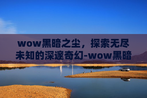 wow黑暗之尘,探索无尽未知的深邃奇幻-wow黑暗沼泽攻略 wow黑暗之尘,探索无尽未知的深邃奇幻-wow黑暗沼泽攻略