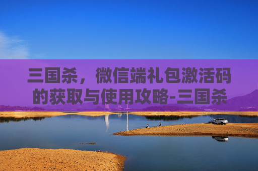 三国杀,微信端礼包激活码的获取与使用攻略-三国杀微信福利激活码 三国杀,微信端礼包激活码的获取与使用攻略-三国杀微信福利激活码