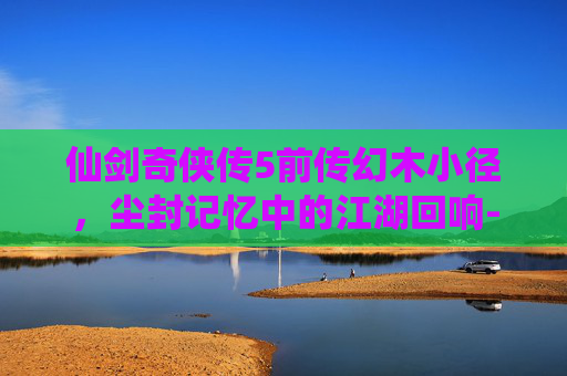 仙剑奇侠传5前传幻木小径,尘封记忆中的江湖回响-仙剑奇侠传5前传幻木小径攻略 仙剑奇侠传5前传幻木小径,尘封记忆中的江湖回响-仙剑奇侠传5前传幻木小径攻略