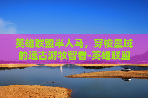 英雄联盟半人马,穿梭星域的远古游牧智者-英雄联盟半人马叫什么名字 英雄联盟半人马,穿梭星域的远古游牧智者-英雄联盟半人马叫什么名字