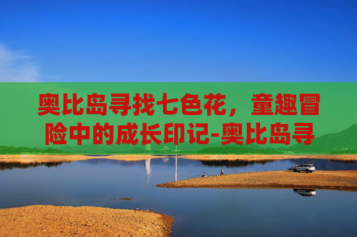 奥比岛寻找七色花,童趣冒险中的成长印记-奥比岛寻找七色花任务在哪 奥比岛寻找七色花,童趣冒险中的成长印记-奥比岛寻找七色花任务在哪