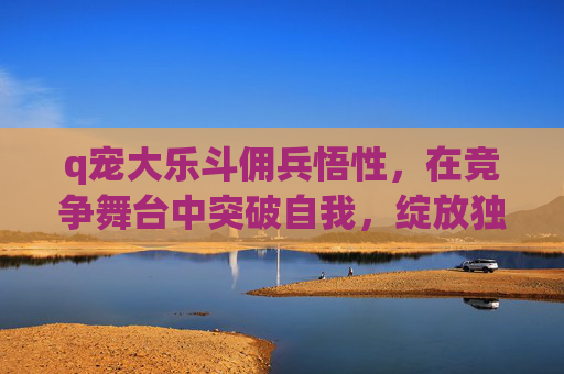 q宠大乐斗佣兵悟性,在竞争舞台中突破自我,绽放独特光芒-q宠大乐斗佣兵悟性最高 q宠大乐斗佣兵悟性,在竞争舞台中突破自我,绽放独特光芒-q宠大乐斗佣兵悟性最高